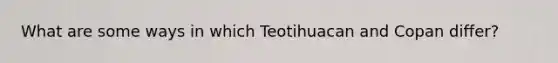 What are some ways in which Teotihuacan and Copan differ?