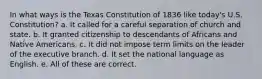 In what ways is the Texas Constitution of 1836 like today's U.S. Constitution? a. It called for a careful separation of church and state. b. It granted citizenship to descendants of Africans and Native Americans. c. It did not impose term limits on the leader of the executive branch. d. It set the national language as English. e. All of these are correct.