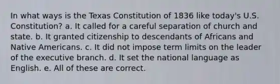 In what ways is the Texas Constitution of 1836 like today's U.S. Constitution? a. It called for a careful separation of church and state. b. It granted citizenship to descendants of Africans and Native Americans. c. It did not impose term limits on the leader of the executive branch. d. It set the national language as English. e. All of these are correct.