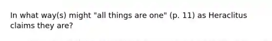 In what way(s) might "all things are one" (p. 11) as Heraclitus claims they are?