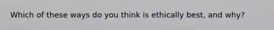 Which of these ways do you think is ethically best, and why?