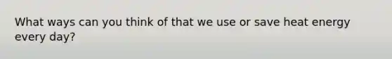 What ways can you think of that we use or save heat energy every day?