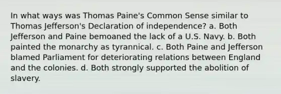 In what ways was Thomas Paine's Common Sense similar to Thomas Jefferson's Declaration of independence? a. Both Jefferson and Paine bemoaned the lack of a U.S. Navy. b. Both painted the monarchy as tyrannical. c. Both Paine and Jefferson blamed Parliament for deteriorating relations between England and the colonies. d. Both strongly supported the abolition of slavery.