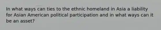 In what ways can ties to the ethnic homeland in Asia a liability for Asian American political participation and in what ways can it be an asset?