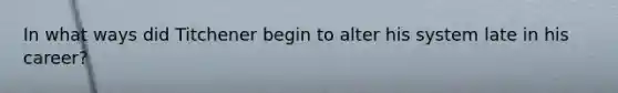 In what ways did Titchener begin to alter his system late in his career?
