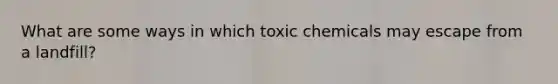 What are some ways in which toxic chemicals may escape from a landfill?