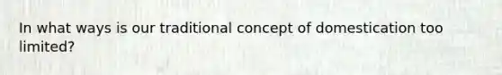 In what ways is our traditional concept of domestication too limited?