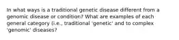 In what ways is a traditional genetic disease different from a genomic disease or condition? What are examples of each general category (i.e., traditional 'genetic' and to complex 'genomic' diseases?