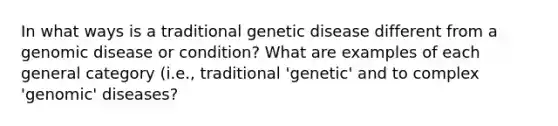 In what ways is a traditional genetic disease different from a genomic disease or condition? What are examples of each general category (i.e., traditional 'genetic' and to complex 'genomic' diseases?