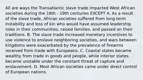 All are ways the Transatlantic slave trade impacted West African societies during the 16th - 19th centuries EXCEPT A. As a result of the slave trade, African societies suffered from long-term instability and loss of kin who would have assumed leadership roles in their communities, raised families, and passed on their traditions. B. The slave trade increased monetary incentives to use violence to enslave neighboring societies, and wars between kingdoms were exacerbated by the prevalence of firearms received from trade with Europeans. C. Coastal states became wealthy from trade in goods and people, while interior states became unstable under the constant threat of capture and enslavement. D. Most African societies came under direct control of European nations.