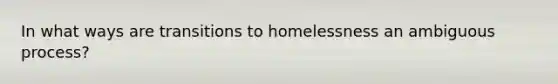 In what ways are transitions to homelessness an ambiguous process?