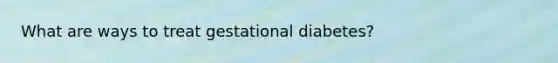 What are ways to treat gestational diabetes?