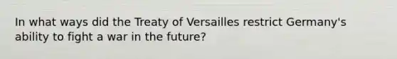 In what ways did the Treaty of Versailles restrict Germany's ability to fight a war in the future?