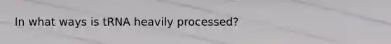 In what ways is tRNA heavily processed?