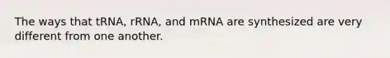 The ways that tRNA, rRNA, and mRNA are synthesized are very different from one another.