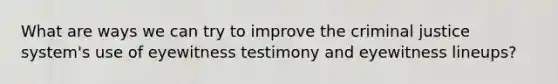 What are ways we can try to improve the criminal justice system's use of eyewitness testimony and eyewitness lineups?