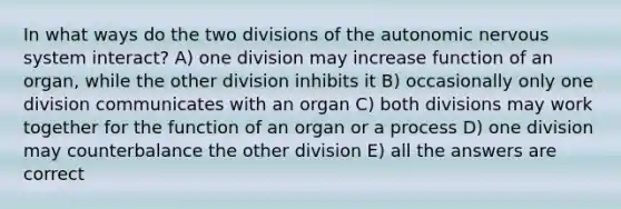 In what ways do the two divisions of the autonomic nervous system interact? A) one division may increase function of an organ, while the other division inhibits it B) occasionally only one division communicates with an organ C) both divisions may work together for the function of an organ or a process D) one division may counterbalance the other division E) all the answers are correct