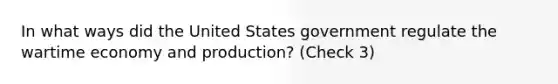 In what ways did the United States government regulate the wartime economy and production? (Check 3)