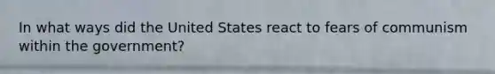 In what ways did the United States react to fears of communism within the government?