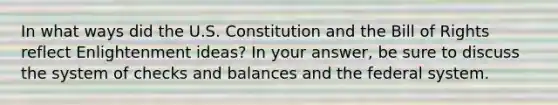 In what ways did the U.S. Constitution and the Bill of Rights reflect Enlightenment ideas? In your answer, be sure to discuss the system of checks and balances and the federal system.