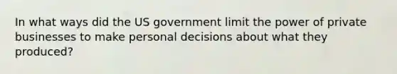 In what ways did the US government limit the power of private businesses to make personal decisions about what they produced?