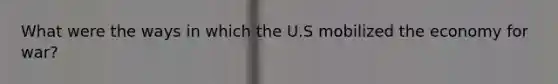 What were the ways in which the U.S mobilized the economy for war?