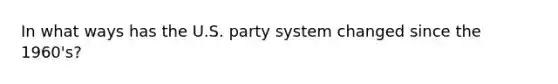 In what ways has the U.S. party system changed since the 1960's?