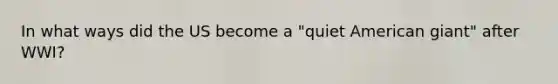 In what ways did the US become a "quiet American giant" after WWI?