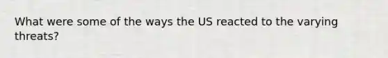 What were some of the ways the US reacted to the varying threats?