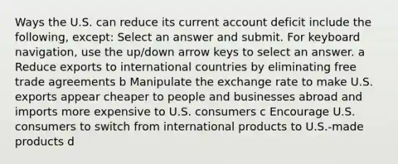 Ways the U.S. can reduce its current account deficit include the following, except: Select an answer and submit. For keyboard navigation, use the up/down arrow keys to select an answer. a Reduce exports to international countries by eliminating free trade agreements b Manipulate the exchange rate to make U.S. exports appear cheaper to people and businesses abroad and imports more expensive to U.S. consumers c Encourage U.S. consumers to switch from international products to U.S.-made products d