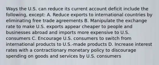 Ways the U.S. can reduce its current account deficit include the following, except: A. Reduce exports to international countries by eliminating free trade agreements B. Manipulate the exchange rate to make U.S. exports appear cheaper to people and businesses abroad and imports more expensive to U.S. consumers C. Encourage U.S. consumers to switch from international products to U.S.-made products D. Increase interest rates with a contractionary <a href='https://www.questionai.com/knowledge/kEE0G7Llsx-monetary-policy' class='anchor-knowledge'>monetary policy</a> to discourage spending on goods and services by U.S. consumers