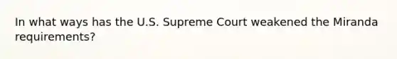 In what ways has the U.S. Supreme Court weakened the Miranda requirements?