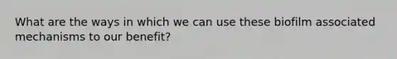 What are the ways in which we can use these biofilm associated mechanisms to our benefit?