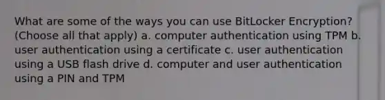 What are some of the ways you can use BitLocker Encryption? (Choose all that apply) a. computer authentication using TPM b. user authentication using a certificate c. user authentication using a USB flash drive d. computer and user authentication using a PIN and TPM