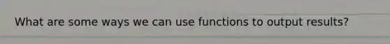 What are some ways we can use functions to output results?