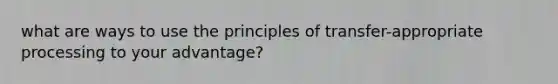 what are ways to use the principles of transfer-appropriate processing to your advantage?