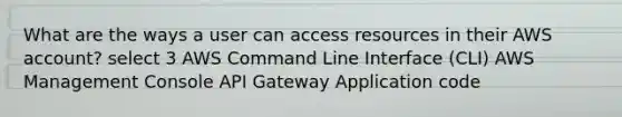 What are the ways a user can access resources in their AWS account? select 3 AWS Command Line Interface (CLI) AWS Management Console API Gateway Application code