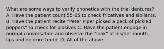 What are some ways to verify phonetics with the trial dentures? A. Have the patient count 55-65 to check fricatives and sibilants. B. Have the patient recite "Peter Piper picked a peck of pickled peppers" to check for plosives C. Have the patient engage in normal conversation and observe the "look" of his/her mouth, lips and denture teeth. D. All of the above