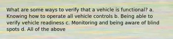 What are some ways to verify that a vehicle is functional? a. Knowing how to operate all vehicle controls b. Being able to verify vehicle readiness c. Monitoring and being aware of blind spots d. All of the above