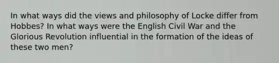 In what ways did the views and philosophy of Locke differ from Hobbes? In what ways were the English Civil War and the Glorious Revolution influential in the formation of the ideas of these two men?