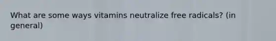 What are some ways vitamins neutralize free radicals? (in general)
