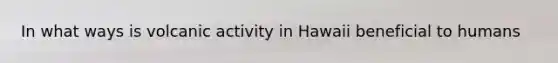 In what ways is volcanic activity in Hawaii beneficial to humans