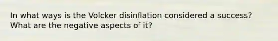 In what ways is the Volcker disinflation considered a success? What are the negative aspects of it?