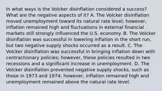 In what ways is the Volcker disinflation considered a​ success? What are the negative aspects of​ it? A. The Volcker disinflation moved unemployment toward its natural rate​ level; however, inflation remained high and fluctuations in external financial markets still strongly influenced the U.S. economy. B. The Volcker disinflation was successful in lowering inflation in the short​ run, but two negative supply shocks occurred as a result. C. The Volcker disinflation was successful in bringing inflation down with contractionary​ policies; however, these policies resulted in two recessions and a significant increase in unemployment. D. The Volcker disinflation prevented negative supply​ shocks, such as those in 1973 and​ 1974; however, inflation remained high and unemployment remained above the natural rate level.