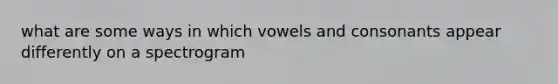 what are some ways in which vowels and consonants appear differently on a spectrogram