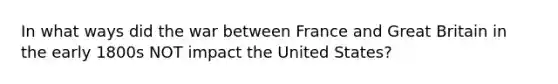 In what ways did the war between France and Great Britain in the early 1800s NOT impact the United States?