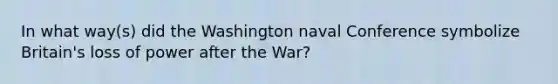 In what way(s) did the Washington naval Conference symbolize Britain's loss of power after the War?