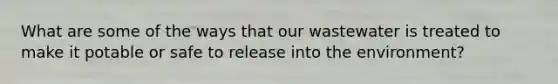 What are some of the ways that our wastewater is treated to make it potable or safe to release into the environment?