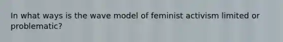 In what ways is the wave model of feminist activism limited or problematic?