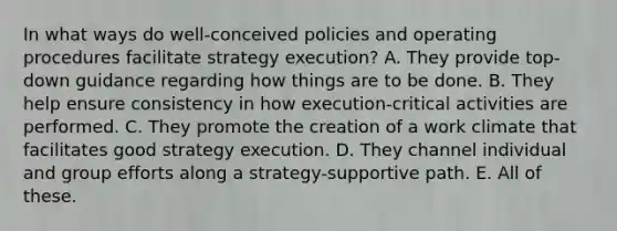 In what ways do well-conceived policies and operating procedures facilitate strategy execution? A. They provide top-down guidance regarding how things are to be done. B. They help ensure consistency in how execution-critical activities are performed. C. They promote the creation of a work climate that facilitates good strategy execution. D. They channel individual and group efforts along a strategy-supportive path. E. All of these.